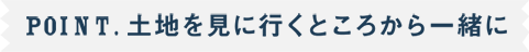 POINT.土地を見に行くところから一緒に