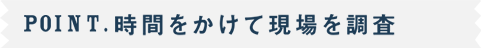 POINT.時間をかけて現場を調査