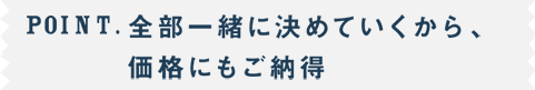 POINT.全部一緒に決めていくから、価格にもご納得